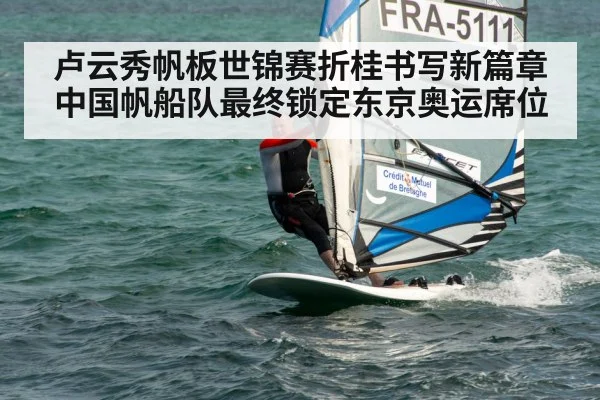 卢云秀帆板世锦赛折桂书写新篇章 中国帆船队最终锁定东京奥运席位